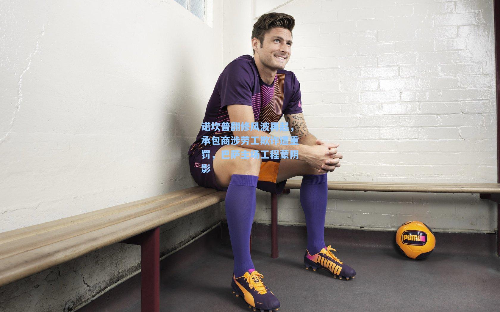 诺坎普翻修风波再起，承包商涉劳工欺诈遭重罚，巴萨主场工程蒙阴影